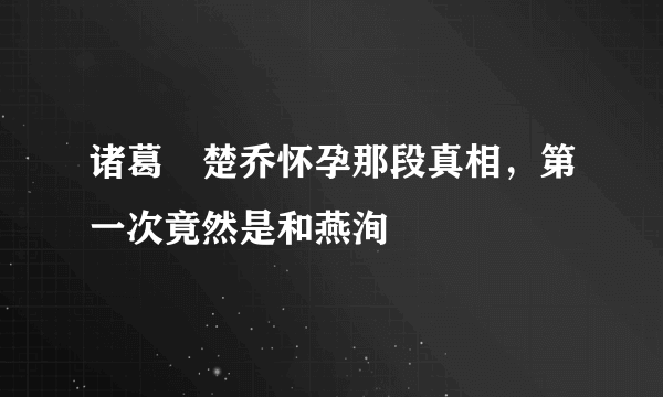 诸葛玥楚乔怀孕那段真相，第一次竟然是和燕洵 