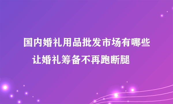 国内婚礼用品批发市场有哪些   让婚礼筹备不再跑断腿