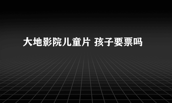 大地影院儿童片 孩子要票吗