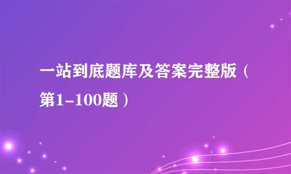 一站到底题库及答案完整版（第1-100题）