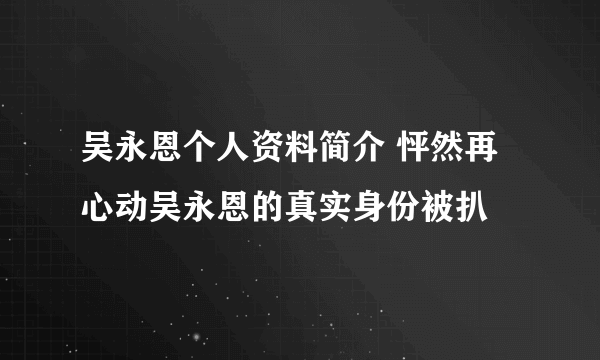 吴永恩个人资料简介 怦然再心动吴永恩的真实身份被扒