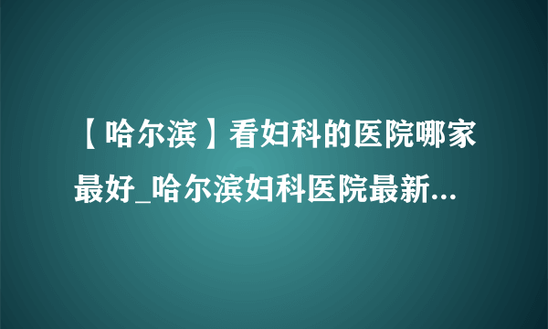 【哈尔滨】看妇科的医院哪家最好_哈尔滨妇科医院最新排名榜单？