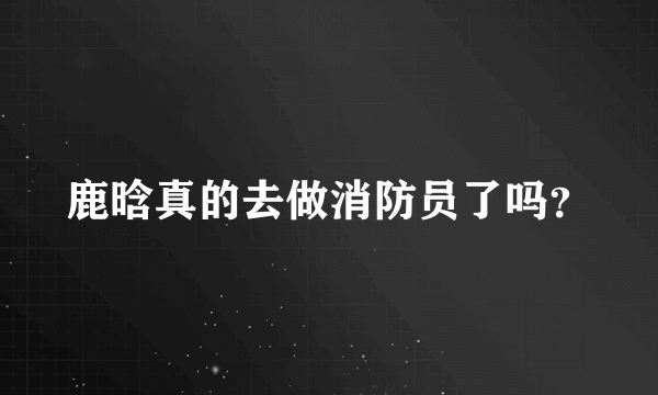 鹿晗真的去做消防员了吗？