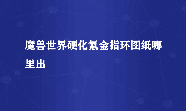 魔兽世界硬化氪金指环图纸哪里出