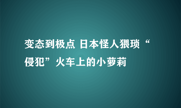 变态到极点 日本怪人猥琐“侵犯”火车上的小萝莉