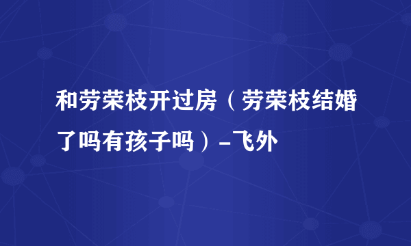 和劳荣枝开过房（劳荣枝结婚了吗有孩子吗）-飞外