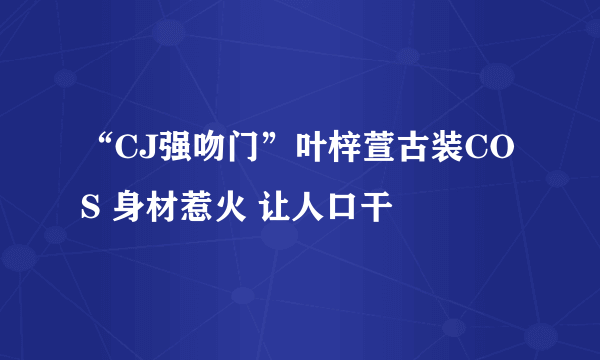 “CJ强吻门”叶梓萱古装COS 身材惹火 让人口干