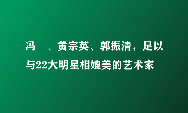 冯喆、黄宗英、郭振清，足以与22大明星相媲美的艺术家