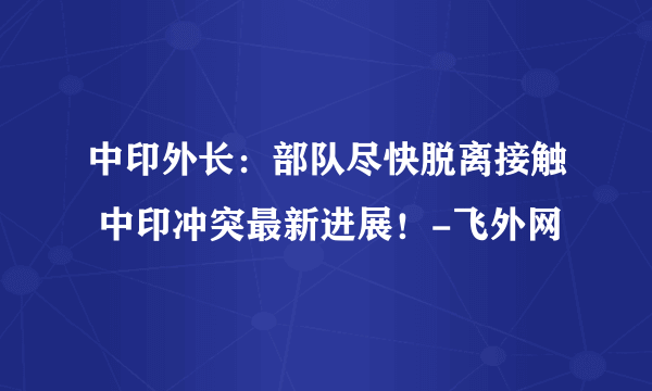 中印外长：部队尽快脱离接触 中印冲突最新进展！-飞外网