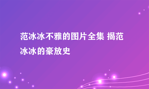 范冰冰不雅的图片全集 揭范冰冰的豪放史