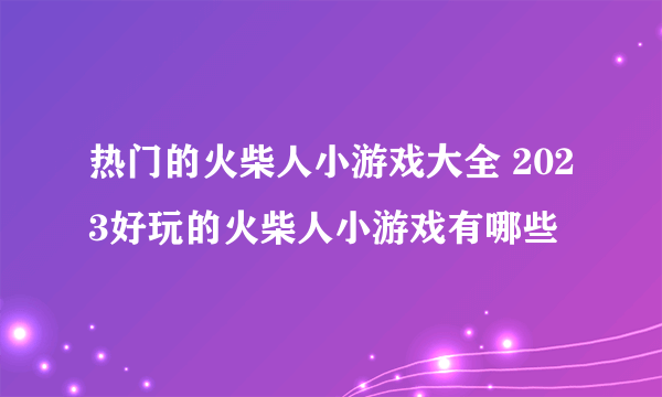 热门的火柴人小游戏大全 2023好玩的火柴人小游戏有哪些