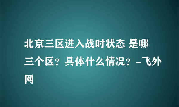 北京三区进入战时状态 是哪三个区？具体什么情况？-飞外网