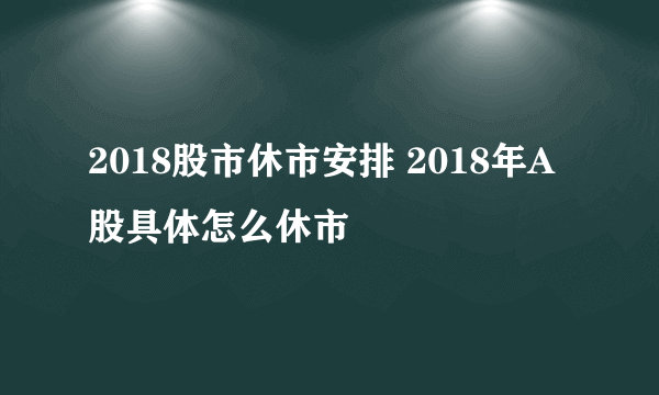 2018股市休市安排 2018年A股具体怎么休市