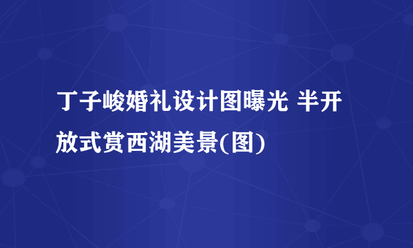 丁子峻婚礼设计图曝光 半开放式赏西湖美景(图)