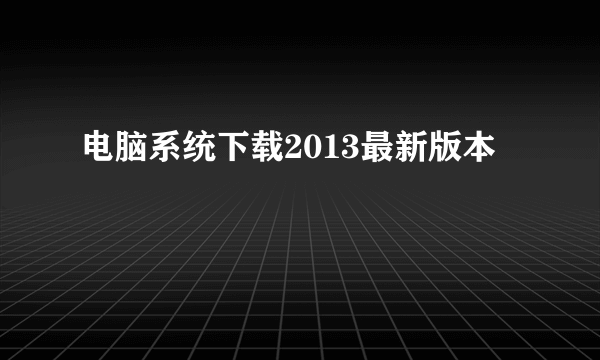 电脑系统下载2013最新版本