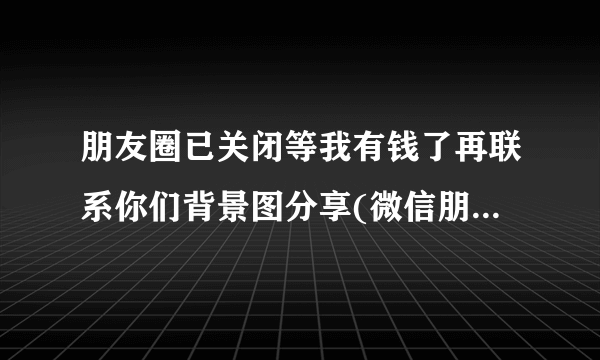 朋友圈已关闭等我有钱了再联系你们背景图分享(微信朋友圈背景图片？)