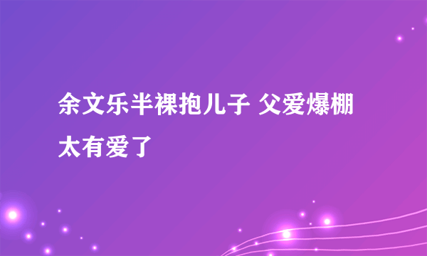 余文乐半裸抱儿子 父爱爆棚太有爱了