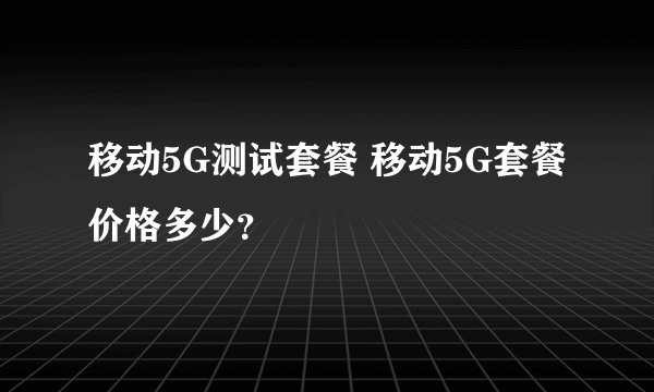 移动5G测试套餐 移动5G套餐价格多少？