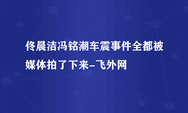 佟晨洁冯铭潮车震事件全都被媒体拍了下来-飞外网