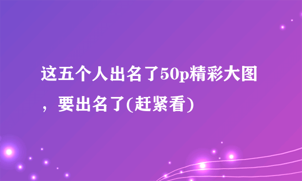 这五个人出名了50p精彩大图，要出名了(赶紧看) 