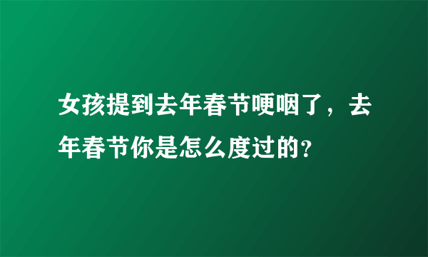 女孩提到去年春节哽咽了，去年春节你是怎么度过的？