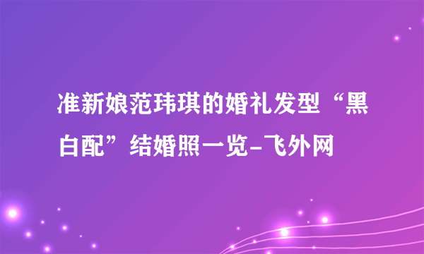 准新娘范玮琪的婚礼发型“黑白配”结婚照一览-飞外网