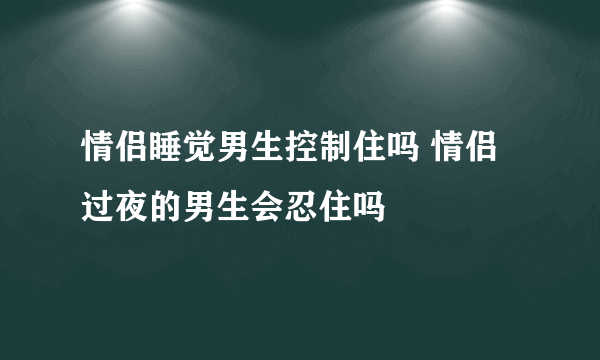 情侣睡觉男生控制住吗 情侣过夜的男生会忍住吗