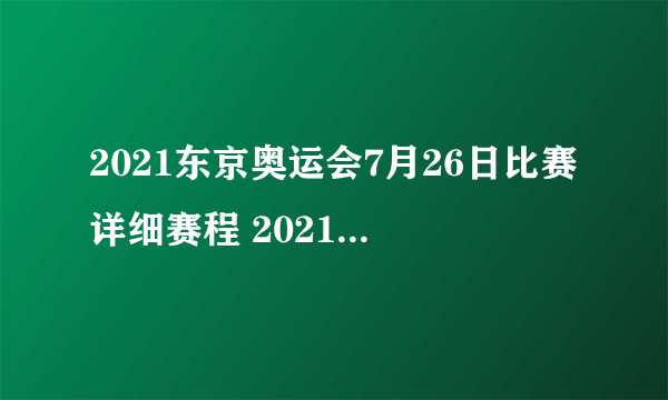 2021东京奥运会7月26日比赛详细赛程 2021东京奥运会7月26日比赛项目