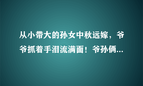 从小带大的孙女中秋远嫁，爷爷抓着手泪流满面！爷孙俩感情为啥这么好？