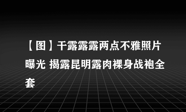 【图】干露露露两点不雅照片曝光 揭露昆明露肉裸身战袍全套