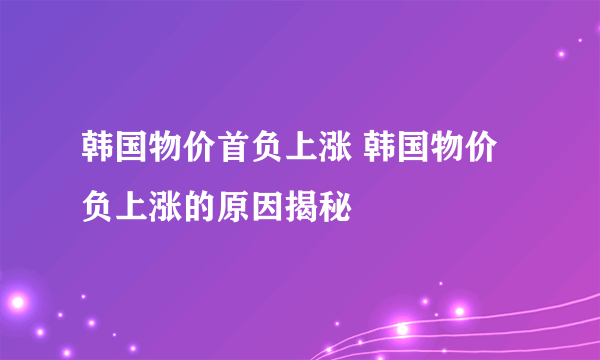 韩国物价首负上涨 韩国物价负上涨的原因揭秘