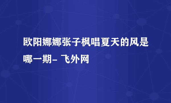 欧阳娜娜张子枫唱夏天的风是哪一期- 飞外网