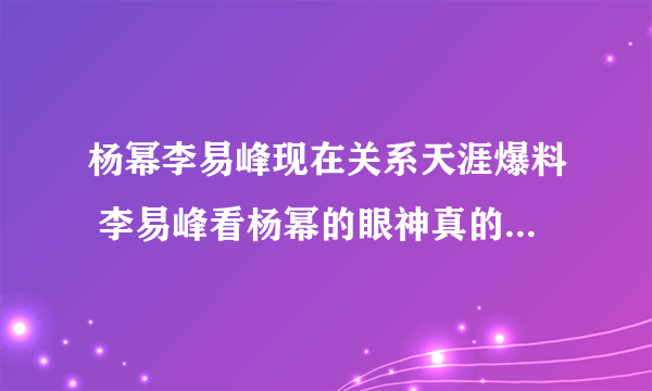 杨幂李易峰现在关系天涯爆料 李易峰看杨幂的眼神真的有暧昧吗