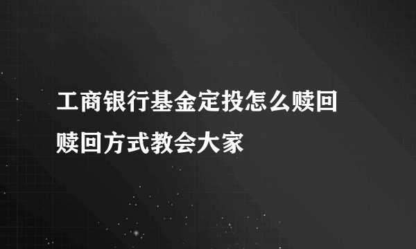 工商银行基金定投怎么赎回 赎回方式教会大家