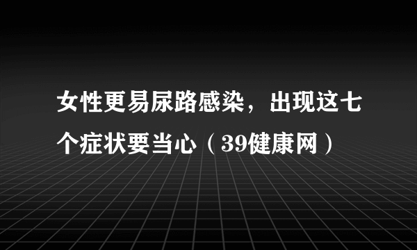 女性更易尿路感染，出现这七个症状要当心（39健康网）