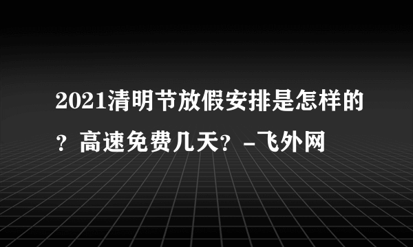 2021清明节放假安排是怎样的？高速免费几天？-飞外网