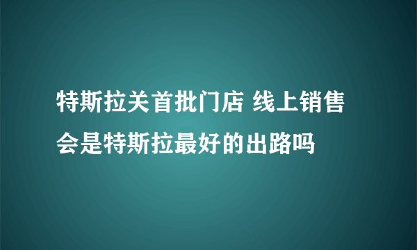 特斯拉关首批门店 线上销售会是特斯拉最好的出路吗