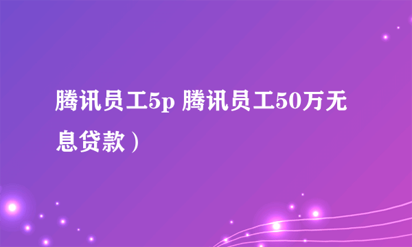 腾讯员工5p 腾讯员工50万无息贷款）