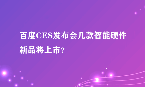 百度CES发布会几款智能硬件新品将上市？