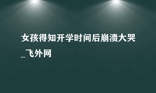 女孩得知开学时间后崩溃大哭_飞外网