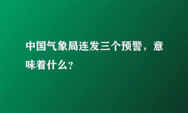 中国气象局连发三个预警，意味着什么？