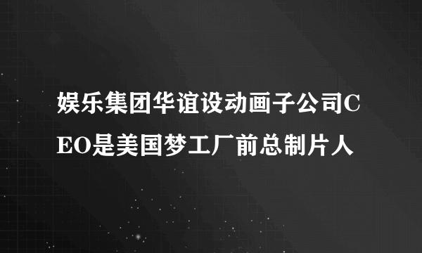 娱乐集团华谊设动画子公司CEO是美国梦工厂前总制片人