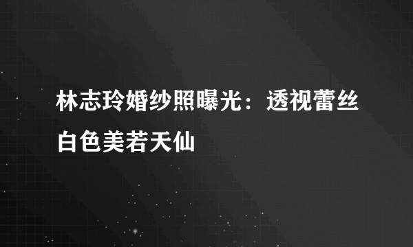 林志玲婚纱照曝光：透视蕾丝白色美若天仙