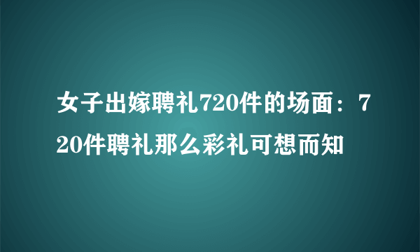 女子出嫁聘礼720件的场面：720件聘礼那么彩礼可想而知