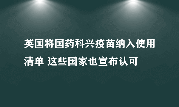 英国将国药科兴疫苗纳入使用清单 这些国家也宣布认可