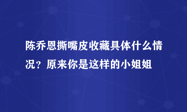 陈乔恩撕嘴皮收藏具体什么情况？原来你是这样的小姐姐