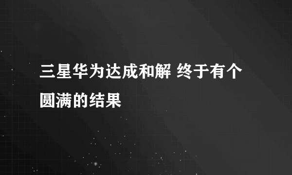 三星华为达成和解 终于有个圆满的结果