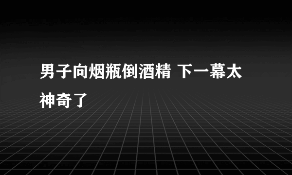 男子向烟瓶倒酒精 下一幕太神奇了