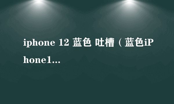 iphone 12 蓝色 吐槽（蓝色iPhone12被吐槽丑）