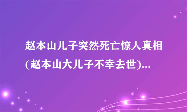 赵本山儿子突然死亡惊人真相(赵本山大儿子不幸去世)-飞外网